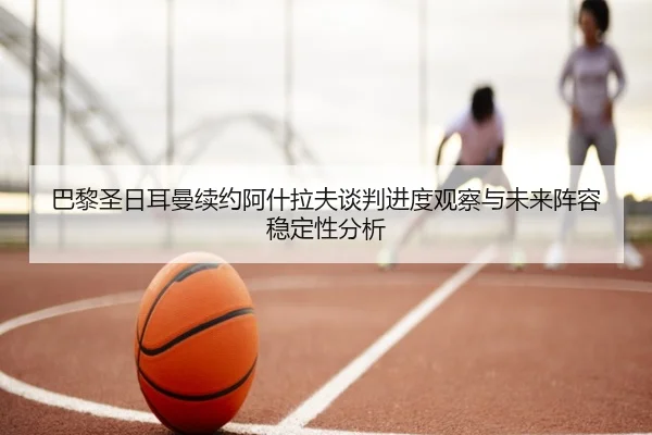巴黎圣日耳曼续约阿什拉夫谈判进度观察与未来阵容稳定性分析