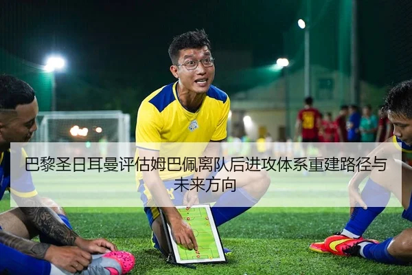 巴黎圣日耳曼评估姆巴佩离队后进攻体系重建路径与未来方向