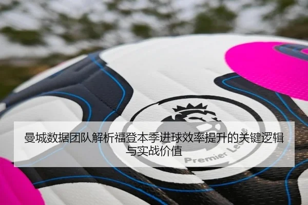 曼城数据团队解析福登本季进球效率提升的关键逻辑与实战价值