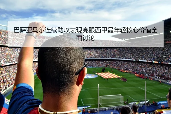 巴萨亚马尔连续助攻表现亮眼西甲最年轻核心价值全面讨论