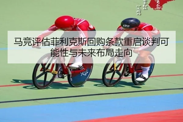马竞评估菲利克斯回购条款重启谈判可能性与未来布局走向