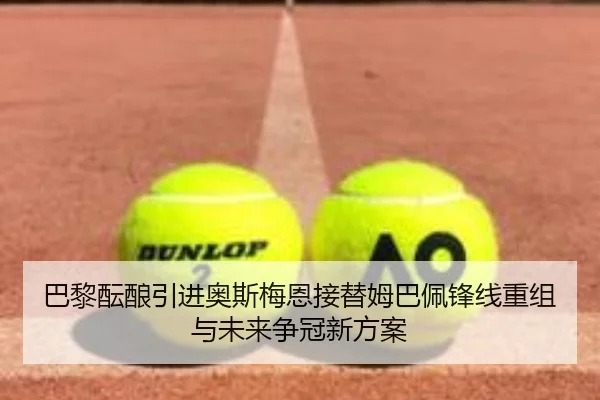 巴黎酝酿引进奥斯梅恩接替姆巴佩锋线重组与未来争冠新方案
