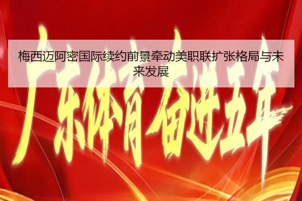 梅西迈阿密国际续约前景牵动美职联扩张格局与未来发展