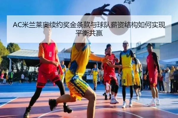AC米兰莱奥续约奖金条款与球队薪资结构如何实现平衡共赢