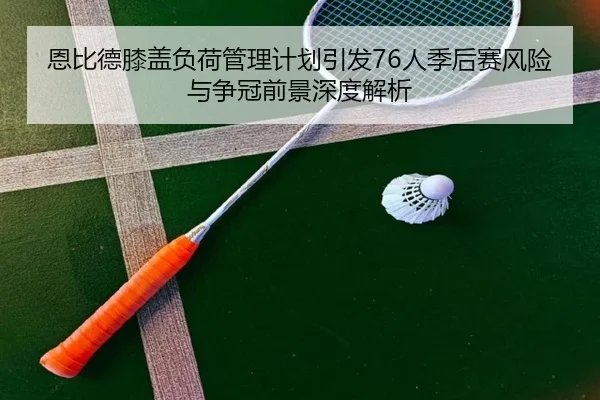 恩比德膝盖负荷管理计划引发76人季后赛风险与争冠前景深度解析