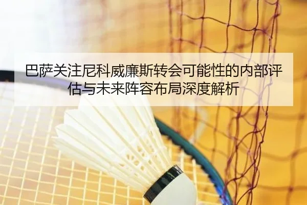 巴萨关注尼科威廉斯转会可能性的内部评估与未来阵容布局深度解析