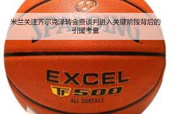 米兰关注齐尔克泽转会费谈判进入关键阶段背后的引援考量