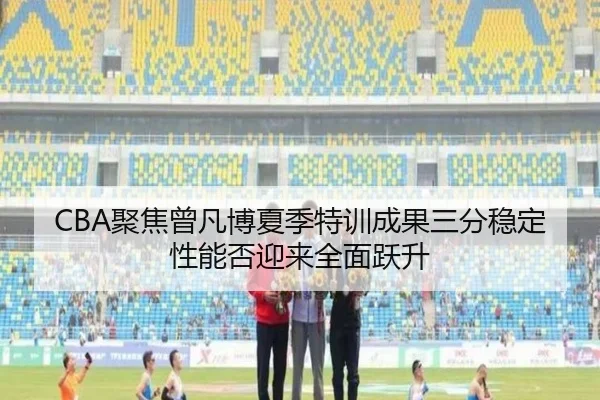 CBA聚焦曾凡博夏季特训成果三分稳定性能否迎来全面跃升