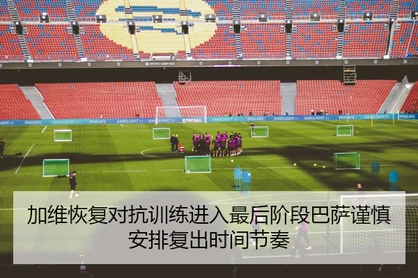 加维恢复对抗训练进入最后阶段巴萨谨慎安排复出时间节奏