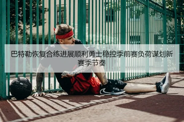 巴特勒恢复合练进展顺利勇士稳控季前赛负荷谋划新赛季节奏