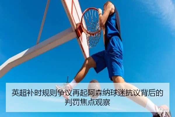 英超补时规则争议再起阿森纳球迷抗议背后的判罚焦点观察